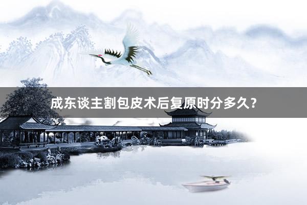 成东谈主割包皮术后复原时分多久？