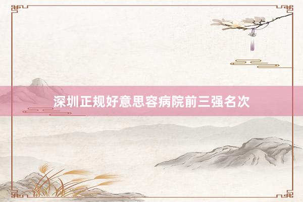 深圳正规好意思容病院前三强名次